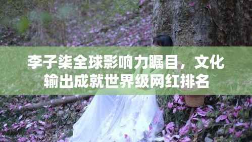 李子柒全球影响力瞩目,文化输出成就世界级网红排名