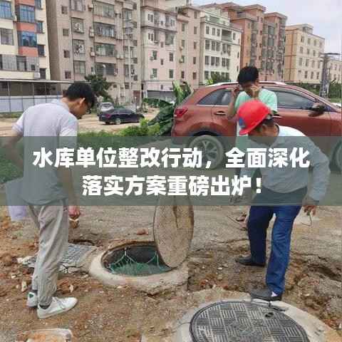 水库单位整改行动，全面深化落实方案重磅出炉！