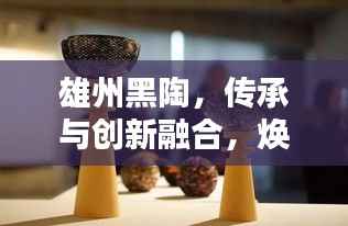 雄州黑陶，传承与创新融合，焕发新世代光彩