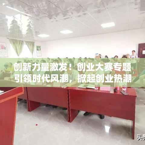 创新力量激发！创业大赛专题引领时代风潮，掀起创业热潮新篇章